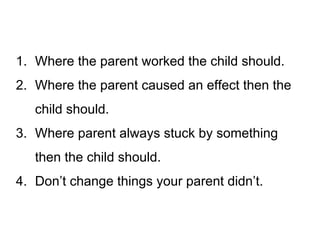 1. Where the parent worked the child should.
2. Where the parent caused an effect then the
child should.
3. Where parent always stuck by something
then the child should.
4. Don’t change things your parent didn’t.

 