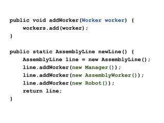 public void addWorker(Worker worker) {
workers.add(worker);
}
public static AssemblyLine newLine() {
AssemblyLine line = new AssemblyLine();
line.addWorker(new Manager());
line.addWorker(new AssemblyWorker());
line.addWorker(new Robot());
return line;
}

 