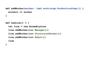 def addWorker(worker: {def work(step:ProductionStep)}) {
workers += worker
}
def newLine() = {
val line = new AssemblyLine
line.addWorker(new Manager())
line.addWorker(new StructuralWorker())
line.addWorker(new Robot())
line
}

 