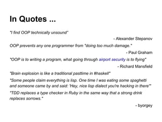 In Quotes ...
"I find OOP technically unsound”
- Alexander Stepanov
OOP prevents any one programmer from "doing too much damage."
- Paul Graham
"OOP is to writing a program, what going through airport security is to flying"
- Richard Mansfield
"Brain explosion is like a traditional pasttime in #haskell"
"Some people claim everything is lisp. One time I was eating some spaghetti
and someone came by and said: 'Hey, nice lisp dialect you're hacking in there'"
"TDD replaces a type checker in Ruby in the same way that a strong drink
replaces sorrows."
- byorgey

 