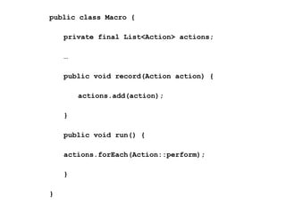 public class Macro {
private final List<Action> actions;
…
public void record(Action action) {
actions.add(action);
}
public void run() {
actions.forEach(Action::perform);
}
}

 