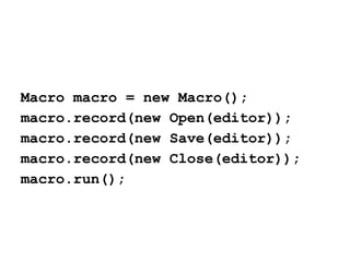 Macro macro = new Macro();
macro.record(new Open(editor));
macro.record(new Save(editor));
macro.record(new Close(editor));
macro.run();

 