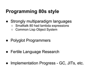 Programming 80s style
● Strongly multiparadigm languages
○ Smalltalk 80 had lambda expressions
○ Common Lisp Object System

● Polyglot Programmers
● Fertile Language Research
● Implementation Progress - GC, JITs, etc.

 