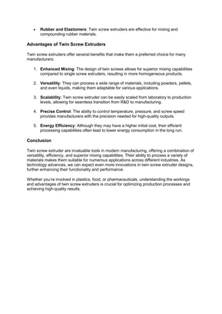  Rubber and Elastomers: Twin screw extruders are effective for mixing and
compounding rubber materials.
Advantages of Twin Screw Extruders
Twin screw extruders offer several benefits that make them a preferred choice for many
manufacturers:
1. Enhanced Mixing: The design of twin screws allows for superior mixing capabilities
compared to single screw extruders, resulting in more homogeneous products.
2. Versatility: They can process a wide range of materials, including powders, pellets,
and even liquids, making them adaptable for various applications.
3. Scalability: Twin screw extruder can be easily scaled from laboratory to production
levels, allowing for seamless transition from R&D to manufacturing.
4. Precise Control: The ability to control temperature, pressure, and screw speed
provides manufacturers with the precision needed for high-quality outputs.
5. Energy Efficiency: Although they may have a higher initial cost, their efficient
processing capabilities often lead to lower energy consumption in the long run.
Conclusion
Twin screw extruder are invaluable tools in modern manufacturing, offering a combination of
versatility, efficiency, and superior mixing capabilities. Their ability to process a variety of
materials makes them suitable for numerous applications across different industries. As
technology advances, we can expect even more innovations in twin screw extruder designs,
further enhancing their functionality and performance.
Whether you’re involved in plastics, food, or pharmaceuticals, understanding the workings
and advantages of twin screw extruders is crucial for optimizing production processes and
achieving high-quality results.
 