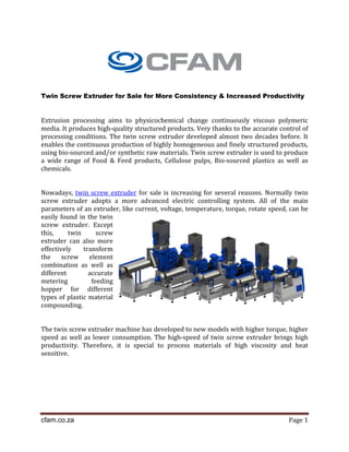 cfam.co.za Page 1
Twin Screw Extruder for Sale for More Consistency & Increased Productivity
Extrusion processing aims to physicochemical change continuously viscous polymeric
media. It produces high-quality structured products. Very thanks to the accurate control of
processing conditions. The twin screw extruder developed almost two decades before. It
enables the continuous production of highly homogeneous and finely structured products,
using bio-sourced and/or synthetic raw materials. Twin screw extruder is used to produce
a wide range of Food & Feed products, Cellulose pulps, Bio-sourced plastics as well as
chemicals.
Nowadays, twin screw extruder for sale is increasing for several reasons. Normally twin
screw extruder adopts a more advanced electric controlling system. All of the main
parameters of an extruder, like current, voltage, temperature, torque, rotate speed, can be
easily found in the twin
screw extruder. Except
this, twin screw
extruder can also more
effectively transform
the screw element
combination as well as
different accurate
metering feeding
hopper for different
types of plastic material
compounding.
The twin screw extruder machine has developed to new models with higher torque, higher
speed as well as lower consumption. The high-speed of twin screw extruder brings high
productivity. Therefore, it is special to process materials of high viscosity and heat
sensitive.
 