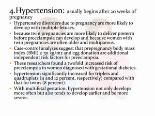 4.Hypertension: usually begins after 20 weeks of
pregnancy
 Hypertensive disorders due to pregnancy are more likely to
develop with multiple fetuses.
 because twin pregnancies are more likely to deliver preterm
before preeclampsia can develop and because women with
twin pregnancies are often older and multiparous.
 Case-control analyses suggest that prepregnancy body mass
index (BMI) ≥ 30 kg/m2 and egg donation are additional
independent risk factors for preeclampsia.
 These researchers found a twofold increased risk of
preeclampsia in women diagnosed with gestational diabetes.
 hypertension significantly increased for triplets and
quadruplets (11 and 12 percent, respectively) compared with
that for twins (8 percent).
 With multifetal gestation, hypertension not only develops
more often but also tends to develop earlier and be more
severe.
 