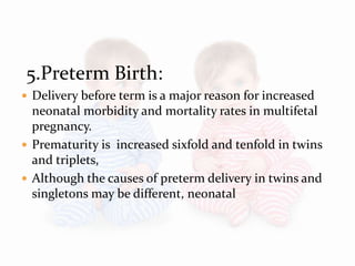 5.Preterm Birth:
 Delivery before term is a major reason for increased
neonatal morbidity and mortality rates in multifetal
pregnancy.
 Prematurity is increased sixfold and tenfold in twins
and triplets,
 Although the causes of preterm delivery in twins and
singletons may be different, neonatal
 