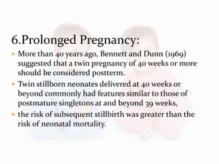 6.Prolonged Pregnancy:
 More than 40 years ago, Bennett and Dunn (1969)
suggested that a twin pregnancy of 40 weeks or more
should be considered postterm.
 Twin stillborn neonates delivered at 40 weeks or
beyond commonly had features similar to those of
postmature singletons at and beyond 39 weeks,
 the risk of subsequent stillbirth was greater than the
risk of neonatal mortality.
 
