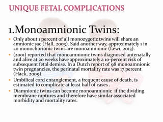 1.Monoamnionic Twins:
 Only about 1 percent of all monozygotic twins will share an
amnionic sac (Hall, 2003). Said another way, approximately 1 in
20 monochorionic twins are monoamnionic (Lewi, 2013).
 (2001) reported that monoamnionic twins diagnosed antenatally
and alive at 20 weeks have approximately a 10-percent risk of
subsequent fetal demise. In a Dutch report of 98 monoamnionic
twin pregnancies, the perinatal mortality rate was 17 percent
(Hack, 2009).
 Umbilical cord entanglement, a frequent cause of death, is
estimated to complicate at least half of cases .
 Diamnionic twins can become monoamnionic if the dividing
membrane ruptures and therefore have similar associated
morbidity and mortality rates.
 
