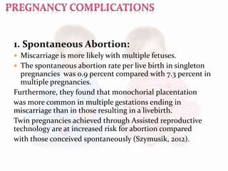 1. Spontaneous Abortion:
 Miscarriage is more likely with multiple fetuses.
 The spontaneous abortion rate per live birth in singleton
pregnancies was 0.9 percent compared with 7.3 percent in
multiple pregnancies.
Furthermore, they found that monochorial placentation
was more common in multiple gestations ending in
miscarriage than in those resulting in a livebirth.
Twin pregnancies achieved through Assisted reproductive
technology are at increased risk for abortion compared
with those conceived spontaneously (Szymusik, 2012).
 