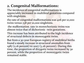 2. Congenital Malformations:
The incidence of congenital malformations is
appreciably increased in multifetal gestations compared
with singletons.
the rate of congenital malformations was 406 per 10,000
twins versus 238 per 10,000 singletons.
the malformation rate in monochorionic twins was
almost twice that of dichorionic twin gestations.
This increase has been attributed to the high incidence
of structural defects in monozygotic twins.
But from a 30-year European registry of multifetal births
found a steady increase in structural anomalies from
1987 (2.16 percent) to 2007 (3.26 percent). During this
time, the proportion of dizygotic twins increased by 30
percent, while the proportion of monozygotic twins
remained stable.
 