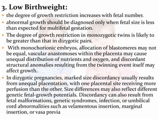 3. Low Birthweight:
 the degree of growth restriction increases with fetal number.
 abnormal growth should be diagnosed only when fetal size is less
than expected for multifetal gestation.
 The degree of growth restriction in monozygotic twins is likely to
be greater than that in dizygotic pairs.
 With monochorionic embryos, allocation of blastomeres may not
be equal, vascular anastomoses within the placenta may cause
unequal distribution of nutrients and oxygen, and discordant
structural anomalies resulting from the twinning event itself may
affect growth.
 In dizygotic pregnancies, marked size discordancy usually results
from unequal placentation, with one placental site receiving more
perfusion than the other. Size differences may also reflect different
genetic fetal-growth potentials. Discordancy can also result from
fetal malformations, genetic syndromes, infection, or umbilical
cord abnormalities such as velamentous insertion, marginal
insertion, or vasa previa
 
