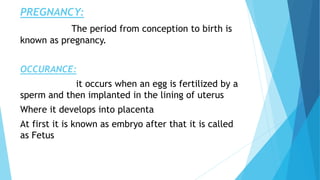 PREGNANCY:
The period from conception to birth is
known as pregnancy.
OCCURANCE:
it occurs when an egg is fertilized by a
sperm and then implanted in the lining of uterus
Where it develops into placenta
At first it is known as embryo after that it is called
as Fetus