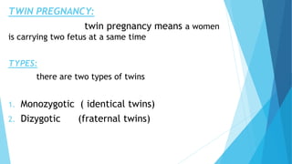 TWIN PREGNANCY:
twin pregnancy means a women
is carrying two fetus at a same time
TYPES:
there are two types of twins
1. Monozygotic ( identical twins)
2. Dizygotic (fraternal twins)