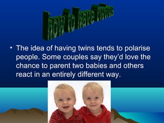 • The idea of having twins tends to polarise
people. Some couples say they’d love the
chance to parent two babies and others
react in an entirely different way.