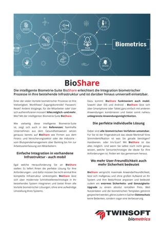 BioShare
Einer der vielen Vorteile biometrischer Prozesse ist ihre
Vielseitigkeit. Workflows? Zugangskontrolle? Passwort-
Reset? Andere Vorgänge, für die Mitarbeiter oder User
sich authentifizieren müssen? Alles möglich - und mehr.
Wie? Mit der intelligenten Biometrie-Suite BioShare.
Wie vielseitig diese intelligente Biometrie-Suite
ist, zeigt sich auch in den Referenzen: Namhafte
Unternehmen aus dem Gesundheitswesen setzen
genauso bereits auf BioShare wie Firmen aus dem
Finanz- und Versicherungssektor oder der Industrie -
vom Blutspendemanagement über Banking bis hin zur
Arbeitszeiterfassung von Mitarbeitern.
Einfache Integration in vorhandene
Infrastruktur - auch mobil
Egal welche Herausforderung Sie an BioShare
stellen: Es liefert Ihnen die perfekte Lösung für Ihre
Anforderungen - und dafür müssen Sie nicht einmal Ihre
komplette Infrastruktur umkrempeln. BioShare lässt
sich über modernste Schnittstellentechnologie in Ihr
bestehendes System integrieren und bietet Ihnen alle
Vorteile biometrischer Lösungen, ohne eine aufwändige
Umstellung Ihres Systems.
Dazu kommt: BioShare funktioniert auch mobil.
Sowohl über iOS und Android - BioShare lässt sich
über Smartphone oder Tablet ganz einfach mit anderen
Anwendungen kombinieren und bietet somit nahezu
unbegrenzte Anwendungsmöglichkeiten.
Die perfekte individuelle Lösung
Dabei sind alle biometrischen Verfahren umsetzbar.
Für Sie ist der Fingerabdruck das ideale Merkmal? Eine
Stimmidentifikation ist was Sie gerade benötigen?
Handvenen- oder Iris-Scan? Mit BioShare ist das
alles möglich. Und wenn Sie selbst noch nicht genau
wissen, welche Sensortechnologie die ideale für Ihre
Anforderungen ist, finden wir das gemeinsam heraus.
Wo mehr User-Freundlichkeit auch
mehr Sicherheit bedeutet
BioShare verspricht maximale Anwenderfreundlichkeit,
lässt sich maßgenau und ohne großen Aufwand an Ihr
System und Ihre Bedürfnisse anpassen und bedeutet
zudem ein enormes Sicherheits- und Genauigkeits-
Upgrade zu einem absolut rentablen Preis. Weil
Nutzerdaten und die biometrischen Templates getrennt
gespeichertwerden,gibteszudeminSachenDatenschutz
keine Bedenken, sondern sogar eine Verbesserung.
Die intelligente Biometrie-Suite BioShare erleichtert die Integration biometrischer
Prozesse in Ihre bestehende Infrastruktur und ist darüber hinaus universell einsetzbar.
 