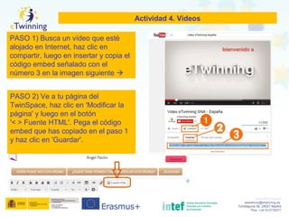 www.etwinning.es
asistencia@etwinning.es
Torrelaguna 58, 28027 Madrid
Tfno: +34 913778377
Actividad 4. Vídeos
PASO 1) Busca un vídeo que esté
alojado en Internet, haz clic en
compartir, luego en insertar y copia el
código embed señalado con el
número 3 en la imagen siguiente 
PASO 2) Ve a tu página del
TwinSpace, haz clic en 'Modificar la
página' y luego en el botón
'< > Fuente HTML'. Pega el código
embed que has copiado en el paso 1
y haz clic en 'Guardar'.
 