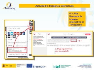 www.etwinning.es
asistencia@etwinning.es
Torrelaguna 58, 28027 Madrid
Tfno: +34 913778377
Actividad 6. Imágenes interactivas
6.3. Nos
llevamos la
imagen
interactiva al
TwinSpace
 