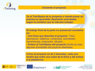 www.etwinning.es
asistencia@etwinning.es
Torrelaguna 58, 28027 Madrid
Tfno: +34 913778377
Iniciando el proyecto
El trabajo final de la parte no presencial consistirá
en:
- Una ficha que describa el proyecto: Título,
descripción, objetivos, contenidos, actividades,
herramientas, evaluación, difusión…
- Enlace al TwinSpace del proyecto donde se vean
algunas actividades del proyecto diseñadas.
Ve al TwinSpace de tu proyecto e intenta poner en
práctica lo aprendido diseñando actividades
según la temática que te interese trabajar.
Como el proyecto es de 3 docentes, cada uno
tendrá que subir una copia de la ficha y del enlace
a la plataforma.
 