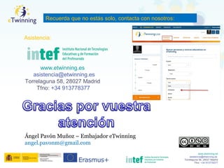 www.etwinning.es
asistencia@etwinning.es
Torrelaguna 58, 28027 Madrid
Tfno: +34 913778377
Ángel Pavón Muñoz – Embajador eTwinning
angel.pavonm@gmail.com
www.etwinning.es
asistencia@etwinning.es
Torrelaguna 58, 28027 Madrid
Tfno: +34 913778377
Recuerda que no estás solo, contacta con nosotros:
Asistencia:
 