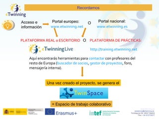 www.etwinning.es
asistencia@etwinning.es
Torrelaguna 58, 28027 Madrid
Tfno: +34 913778377
Recordamos
www.etwinning.net www.etwinning.es
Portal europeo: Portal nacional:Acceso e
información
PLATAFORMA REAL o ESCRITORIO PLATAFORMA DE PRÁCTICAS:
http://training.etwinning.net
Aquí encontrarás herramientas para contactar con profesores del
resto de Europa (buscador de socios, gestor de proyectos, foro,
mensajería interna).
O
O
Una vez creado el proyecto, se genera el
= Espacio de trabajo colaborativo
 