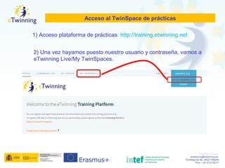 www.etwinning.es
asistencia@etwinning.es
Torrelaguna 58, 28027 Madrid
Tfno: +34 913778377
Acceso al TwinSpace de prácticas
2) Una vez hayamos puesto nuestro usuario y contraseña, vamos a
eTwinning Live/My TwinSpaces.
1) Acceso plataforma de prácticas: http://training.etwinning.net
 