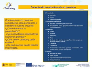 www.etwinning.es
asistencia@etwinning.es
Torrelaguna 58, 28027 Madrid
Tfno: +34 913778377
Conociendo la estructura de un proyecto
Comentamos con nuestros
compañeros cada punto para ir
diseñando nuestro proyecto.
-¿Cómo haremos la
presentación?
-¿Qué actividades colaborativas
queremos plantear?
-¿Qué, cómo, cuándo y quién
evaluar?
-¿De qué manera puedo difundir
mi proyecto.
 