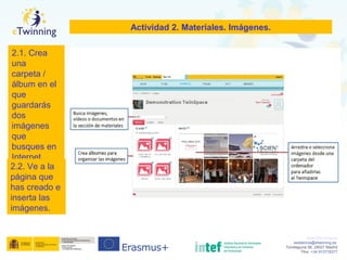 www.etwinning.es
asistencia@etwinning.es
Torrelaguna 58, 28027 Madrid
Tfno: +34 913778377
Actividad 2. Materiales. Imágenes.
2.1. Crea
una
carpeta /
álbum en el
que
guardarás
dos
imágenes
que
busques en
Internet
2.2. Ve a la
página que
has creado e
inserta las
imágenes.
 
