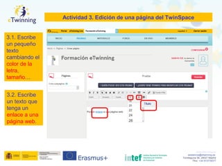 www.etwinning.es
asistencia@etwinning.es
Torrelaguna 58, 28027 Madrid
Tfno: +34 913778377
Actividad 3. Edición de una página del TwinSpace
3.1. Escribe
un pequeño
texto
cambiando el
color de la
letra,
tamaño…
3.2. Escribe
un texto que
tenga un
enlace a una
página web.
 
