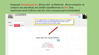 Εισαγωγή Ενσωματωμένου βίντεο από τα Materials. Βίντεο μπορείτε να
εισάγετε και απευθείας στη σελίδα προσθέτοντας το link. Στην
περίπτωση αυτή το βίντεο σας δεν είναι ενσωματωμένο.(embedded)
 