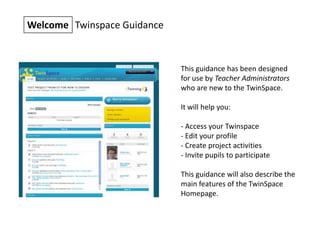 Welcome Twinspace Guidance
This guidance has been designed
for use by Teacher Administrators
who are new to the TwinSpace.
It will help you:
- Access your Twinspace
- Edit your profile
- Create project activities
- Invite pupils to participate
This guidance will also describe the
main features of the TwinSpace
Homepage.
 