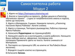 Самостоятелна работа
Модул 2
1. Идете на https://twinspace.etwinning.net
2. Влезте в туинспейса на проекта „Добре дошли в eTwinning-
обучителен проект” с едно от потребителските имена и парола,
които ще получите.
3. Идете в Материали, Снимки. Намерете папката „eTwinning
посланик Ирена Райкова“. Качете снимка.
3. Идете в страници, Twinspace ръководство, Работна страница
Ирена Райкова.
4. Натиснете Редактиране на страницата(Edit)
5. Напишете името си и институцията, в която работите. Напишете
Ваша любима мисъл, афоризъм, пословица или
поговорка.Променете цвета на текста. Качете снимката от
Материали.
6. Поставете на страницата URL на клипче от YouTube(по Ваше
желание).
7. Вградете същото клипче на страницата.
8.Натиснете Запази.
 