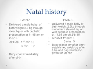 Natal history
TWIN-1 TWIN-2
• Delivered a male baby of
birth weight 2.6 kg through
clear liquor with cephalic
presentation at 11.45 am on
2-8-15
APGAR 1ST min : 5
5 min : 7
• Baby cried immediately
after birth
• Delivered a male baby of
birth weight 2.5kg through
meconium stained liquor
with cephalic presentation
at 11.55 am on 2-8-15
• APGAR 1st min: 3
• 5 min : 5
• Baby didnot cry after birth;
established weak cry after
tube and bag ventilation
given for 20 min
 