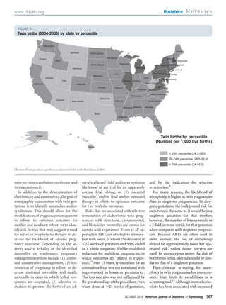 twin-to-twin transfusion syndrome and
monoamnionicity.
In addition to the determination of
chorionicity and amnionicity, the goal of
sonographic examination with twin ges-
tations is to identify anomalies and/or
syndromes. This should allow for the
modiﬁcation of pregnancy management
in efforts to optimize outcome for
mother and newborn infants or to iden-
tify risk factors that may suggest a need
for active or prophylactic therapy to de-
crease the likelihood of adverse preg-
nancy outcome. Depending on the se-
verity and/or lethality of the identiﬁed
anomalies or syndromes, pregnancy
managementoptionsinclude(1)contin-
ued conservative management, (2) ter-
mination of pregnancy in efforts to de-
crease maternal morbidity and death,
especially in cases in which lethal syn-
dromes are suspected, (3) selective re-
duction to prevent the birth of an ad-
versely affected child and/or to optimize
likelihood of survival for an apparently
normal fetal sibling, or (4) placental
(vascular) and/or fetal and/or neonatal
therapy in efforts to optimize outcome
for 1 or both the neonates.
Risks that are associated with selective
termination of dichorionic twin preg-
nancies with structural, chromosomal,
and Mendelian anomalies are known for
centers with experience. Evans et al9
re-
ported on 345 cases of selective termina-
tion with twins, of whom 7% delivered at
Ͻ24 weeks of gestation and 93% ended
in a viable singleton. Unlike multifetal
reduction for multifetal pregnancies, in
which outcomes are related to experi-
ence,10
over 15 years, termination for an
anomalous fetus was not associated with
improvement in losses or prematurity.
The loss rate also was not inﬂuenced by
thegestationalageoftheprocedure,even
when done at Ͼ24 weeks of gestation,
and by the indication for selective
termination.9
For many reasons, the likelihood of
aneuploidy is higher in twin pregnancies
than in singleton pregnancies. In dizy-
gotic gestations, the background risk for
each twin is the same as it would be in a
singleton gestation for that mother;
however, the number of fetuses results in
a 2-fold increase in risk for that gestation
when compared with singleton pregnan-
cies. Because ARTs are often used in
older women, the risk of aneuploidy
should be approximately twice her age-
related risk, unless donor oocytes are
used. In monozygous twins, the risk of
both twins being affected should be sim-
ilar to that of a singleton gestation.
First-trimester screening for aneu-
ploidy in twin pregnancies has many nu-
ances that limit its capabilities as a
screening tool.11
Although monochorio-
nicity has been associated with increased
FIGURE 3
Twin births (2004-2006) by state by percentile
Texas
Utah
Montana
California
Arizona
Idaho
Nevada
Oregon
Iowa
Colorado
Kansas
Wyoming
New Mexico
Illinois
Ohio
Missouri
Florida
Minnesota
Nebraska
Georgia
Oklahoma
Alabama
Washington
Arkansas
South Dakota Wisconsin
North Dakota
Virginia
Maine
New York
Indiana
Louisiana
Michigan
Kentucky
Tennessee
Pennsylvania
North Carolina
Mississippi
South Carolina
West Virginia
Vermont
Maryland
New Jersey
New Hampshire
Massachusetts
Connecticut
Delaware
Hawaii
Alaska
Twin births by percentile
(Number per 1,000 live births)
< 25th percentile (24.3-28.9)
26-74th percentile (29.5-33.9)
> 75th percentile (34-44.2)
Chauhan. Twins: prevalence, problems, and preterm births. Am J Obstet Gynecol 2010.
www.AJOG.org Obstetrics Reviews
OCTOBER 2010 American Journal of Obstetrics & Gynecology 307
 