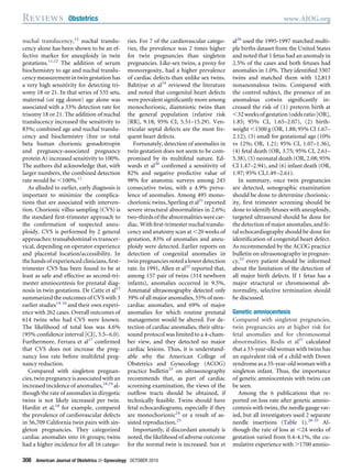 nuchal translucency,12
nuchal translu-
cency alone has been shown to be an ef-
fective marker for aneuploidy in twin
gestations.11,12
The addition of serum
biochemistry to age and nuchal translu-
cency measurementintwingestationhas
a very high sensitivity for detecting tri-
somy 18 or 21. In that series of 535 sets,
maternal (or egg donor) age alone was
associated with a 33% detection rate for
trisomy 18 or 21. The addition of nuchal
translucency increased the sensitivity to
83%; combined age and nuchal translu-
cency and biochemistry (free or total
beta human chorionic gonadotropin
and pregnancy-associated pregnancy
protein A) increased sensitivity to 100%.
The authors did acknowledge that, with
larger numbers, the combined detection
rate would be Ͻ100%.11
As alluded to earlier, early diagnosis is
important to minimize the complica-
tions that are associated with interven-
tion. Chorionic villus sampling (CVS) is
the standard ﬁrst-trimester approach to
the conﬁrmation of suspected aneu-
ploidy. CVS is performed by 2 general
approaches: transabdominal vs transcer-
vical, depending on operator experience
and placental location/accessibility. In
the hands of experienced clinicians, ﬁrst-
trimester CVS has been found to be at
least as safe and effective as second-tri-
mester amniocentesis for prenatal diag-
nosis in twin gestations. De Catte et al13
summarized the outcomes of CVS with 3
earlier studies14-16
and their own experi-
ence with 262 cases. Overall outcomes of
614 twins who had CVS were known.
The likelihood of total loss was 4.6%
(95% conﬁdence interval [CI], 3.5–6.0).
Furthermore, Ferrara et al17
conﬁrmed
that CVS does not increase the preg-
nancy loss rate before multifetal preg-
nancy reduction.
Compared with singleton pregnan-
cies, twin pregnancy is associated with an
increased incidence of anomalies,18,19
al-
though the rate of anomalies in dizygotic
twins is not likely increased per twin.
Hardin et al,18
for example, compared
the prevalence of cardiovascular defects
in 56,709 California twin pairs with sin-
gleton pregnancies. They categorized
cardiac anomalies into 16 groups; twins
had a higher incidence for all 16 catego-
ries. For 7 of the cardiovascular catego-
ries, the prevalence was 2 times higher
for twin pregnancies than singleton
pregnancies. Like-sex twins, a proxy for
monozygosity, had a higher prevalence
of cardiac defects than unlike sex twins.
Bahtiyar et al19
reviewed the literature
and noted that congenital heart defects
were prevalent signiﬁcantly more among
monochorionic, diamniotic twins than
the general population (relative risk
[RR], 9.18; 95% CI, 5.51–15.29). Ven-
tricular septal defects are the most fre-
quent heart defects.
Fortunately, detection of anomalies in
twin gestation does not seem to be com-
promised by its multifetal nature. Ed-
wards et al20
conﬁrmed a sensitivity of
82% and negative predictive value of
98% for anatomic surveys among 245
consecutive twins, with a 4.9% preva-
lence of anomalies. Among 495 mono-
chorionic twins, Sperling et al21
reported
severe structural abnormalities in 2.6%;
two-thirdsoftheabnormalitieswerecar-
diac.Withﬁrst-trimesternuchaltranslu-
cency and anatomy scan at Ͻ20 weeks of
gestation, 83% of anomalies and aneu-
ploidy were detected. Earlier reports on
detection of congenital anomalies in
twinpregnanciesnotedalowerdetection
rate. In 1991, Allen et al22
reported that,
among 157 pair of twins (314 newborn
infants), anomalies occurred in 9.5%.
Antenatal ultrasonography detected only
39% of all major anomalies, 55% of non-
cardiac anomalies, and 69% of major
anomalies for which routine prenatal
management would be altered. For de-
tection of cardiac anomalies, their ultra-
sound protocol was limited to a 4-cham-
ber view, and they detected no major
cardiac lesions. Thus, it is understand-
able why the American College of
Obstetrics and Gynecology (ACOG)
practice bulletin23
on ultrasonography
recommends that, as part of cardiac
screening examination, the views of the
outﬂow tracts should be obtained, if
technically feasible. Twins should have
fetal echocardiograms, especially if they
are monochorionic24
or a result of as-
sisted reproduction.25
Importantly, if discordant anomaly is
noted, the likelihood of adverse outcome
for the normal twin is increased. Sun et
al26
used the 1995-1997 matched multi-
ple births dataset from the United States
and noted that 1 fetus had an anomaly in
2.5% of the cases and both fetuses had
anomalies in 1.0%. They identiﬁed 3307
twins and matched them with 12,813
nonanomalous twins. Compared with
the control subject, the presence of an
anomalous cotwin signiﬁcantly in-
creased the risk of (1) preterm birth at
Ͻ32weeksofgestation(oddsratio[OR],
1.85; 95% CI, 1.65–2.07), (2) birth-
weight Ͻ1500 g (OR, 1.88; 95% CI 1.67–
2.12), (3) small for gestational age (10%
vs 12%; OR, 1.21; 95% CI, 1.07–1.36),
(4) fetal death (OR, 3.75; 95% CI, 2.61–
5.38), (5) neonatal death (OR, 2.08; 95%
CI 1.47–2.94), and (6) infant death (OR,
1.97; 95% CI,1.49–2.61).
In summary, once twin pregnancies
are detected, sonographic examination
should be done to determine chorionic-
ity, ﬁrst trimester screening should be
done to identify fetuses with aneuploidy,
targeted ultrasound should be done for
the detection of major anomalies, and fe-
tal echocardiography should be done for
identiﬁcation of congenital heart defect.
As recommended by the ACOG practice
bulletin on ultrasonography in pregnan-
cy,23
every patient should be informed
about the limitation of the detection of
all major birth defects. If 1 fetus has a
major structural or chromosomal ab-
normality, selective termination should
be discussed.
Genetic amniocentesis
Compared with singleton pregnancies,
twin pregnancies are at higher risk for
fetal anomalies and for chromosomal
abnormalities. Rodis et al27
calculated
that a 33-year-old woman with twins has
an equivalent risk of a child with Down
syndromeasa35-year-oldwomanwitha
singleton infant. Thus, the importance
of genetic amniocentesis with twins can
be seen.
Among the 6 publications that re-
ported on loss rate after genetic amnio-
centesis with twins, the needle gauge var-
ied, but all investigators used 2 separate
needle insertions (Table 1).28-33
Al-
though the rate of loss at Ͻ24 weeks of
gestation varied from 0.4-4.1%, the cu-
mulative experience with Ͼ1700 amnio-
Reviews Obstetrics www.AJOG.org
308 American Journal of Obstetrics & Gynecology OCTOBER 2010
 