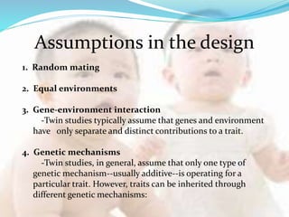 Assumptions in the design
1. Random mating
2. Equal environments
3. Gene-environment interaction
-Twin studies typically assume that genes and environment
have only separate and distinct contributions to a trait.
4. Genetic mechanisms
-Twin studies, in general, assume that only one type of
genetic mechanism--usually additive--is operating for a
particular trait. However, traits can be inherited through
different genetic mechanisms:
 