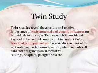 Twin studies reveal the absolute and relative
importance of environmental and genetic influences on
individuals in a sample. Twin research is considered a
key tool in behavioral genetics and in content fields,
from biology to psychology. Twin studies are part of the
methods used in behavior genetics , which includes all
data that are genetically informative –
siblings, adoptees, pedigree data etc.
Twin Study
 