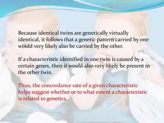 Because identical twins are genetically virtually
identical, it follows that a genetic pattern carried by one
would very likely also be carried by the other.
If a characteristic identified in one twin is caused by a
certain genes, then it would also very likely be present in
the other twin.
Thus, the concordance rate of a given characteristic
helps suggest whether or to what extent a characteristic
is related to genetics.
 