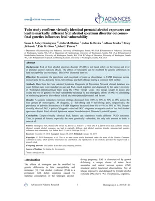 Advances in Pediatric Research 1 Hemingway et al. 2019 | 5 : 23
Twin study confirms virtually identical prenatal alcohol exposures can
lead to markedly different fetal alcohol spectrum disorder outcomes-
fetal genetics influences fetal vulnerability
Susan J. Astley Hemingway 1*, Julia M. Bledsoe 2, Julian K. Davies 2, Allison Brooks 3, Tracy
Jirikowic 4, Erin M. Olson 5, John C. Thorne 6
1 Department of Epidemiology and Pediatrics, University of Washington, Seattle, WA USA 2 Department of Pediatrics, University
of Washington, Seattle, WA, USA 3 Department of Epidemiology, University of Washington, Seattle, WA USA 4 Department of
Rehabilitation Medicine, University of Washington, Seattle, WA, USA 5 College of Education, University of Washington, Seattle,
WA, USA 6 Department of Speech and Hearing Sciences, University of Washington, Seattle, WA, USA
Abstract
Background: Risk of fetal alcohol spectrum disorder (FASD) is not based solely on the timing and level
of prenatal alcohol exposure (PAE). The effects of teratogens can be modified by genetic differences in
fetal susceptibility and resistance. This is best illustrated in twins.
Objective: To compare the prevalence and magnitude of pairwise discordance in FASD diagnoses across
monozygotic twins, dizygotic twins, full-siblings, and half-siblings sharing a common birth mother.
Methods: Data from the Fetal Alcohol Syndrome Diagnostic & Prevention Network clinical database was
used. Sibling pairs were matched on age and PAE, raised together, and diagnosed by the same University
of Washington interdisciplinary team using the FASD 4-Digit Code. This design sought to assess and
isolate the role of genetics on fetal vulnerability/resistance to the teratogenic effects of PAE by eliminating
or minimizing pairwise discordance in PAE and other prenatal/postnatal risk factors.
Results: As genetic relatedness between siblings decreased from 100% to 50% to 50% to 25% across the
four groups (9 monozygotic, 39 dizygotic, 27 full-sibling and 9 half-sibling pairs, respectively), the
prevalence of pairwise discordance in FASD diagnoses increased from 0% to 44% to 59% to 78%. Despite
virtually identical PAE, 4 pairs of dizygotic twins had FASD diagnoses at opposite ends of the fetal alcohol
spectrum—Partial Fetal Alcohol Syndrome versus Neurobehavioral Disorder/Alcohol-Exposed.
Conclusion: Despite virtually identical PAE, fetuses can experience vastly different FASD outcomes.
Thus, to protect all fetuses, especially the most genetically vulnerable, the only safe amount to drink is
none at all.
Citation: Hemingway SJA, Bledsoe JM, Davies JK, Brooks A, Jirikowic T, Olson EM, et al. (2018) Twin study confirms virtually
identical prenatal alcohol exposures can lead to markedly different fetal alcohol spectrum disorder outcomes-fetal genetics
influences fetal vulnerability. Adv Pediatr Res 5:23. doi:10.24105/apr.2019.5.23
Received: December 19, 2018; Accepted: January 08, 2019; Published: January 12, 2019
Copyright: © 2019 Hemingway et al. This is an open access article distributed under the terms of the Creative Commons
Attribution License, which permits unrestricted use, distribution, and reproduction in any medium, provided the original work is
properly cited.
Competing interests: The authors do not have any competing interests.
Sources of funding: No funding for this research.
*Email: astley@uw.edu
Introduction
The effects of teratogens can be modified by
genetic differences in fetal susceptibility and
resistance [1]. Fetal alcohol syndrome (FAS) is a
permanent birth defect syndrome caused by
maternal consumption of the teratogen alcohol
during pregnancy. FAS is characterized by growth
deficiency, a unique cluster of minor facial
anomalies and central nervous system (CNS)
structural and/or functional abnormalities. Not all
fetuses exposed to and damaged by prenatal alcohol
exposure (PAE) have FAS. The physical, cognitive,
 