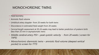 MONOCHORIONIC TWINS
• Fetal biometry
• Amniotic fluid volume
• Umbilical artery doppler- from 20 weeks for both twins
• Discordance in estimated fetal weight from 20 weeks
• Cervical length assessment at 20-24 weeks may lead to better prediction of preterm birth
(less than 25 mm in asymptomatic twin)
• Middle cerebral artery PSV – peak systolic velocity - from 20 weeks ( screen for
TAPS)
• Monochorionic diamniotic twins – amniotic fluid volume (deepest vertical
pocket) to screen for TTTS
 
