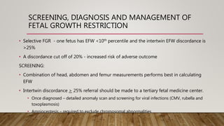 SCREENING, DIAGNOSIS AND MANAGEMENT OF
FETAL GROWTH RESTRICTION
• Selective FGR - one fetus has EFW <10th percentile and the intertwin EFW discordance is
>25%
• A discordance cut off of 20% - increased risk of adverse outcome
SCREENING:
• Combination of head, abdomen and femur measurements performs best in calculating
EFW
• Intertwin discordance > 25% referral should be made to a tertiary fetal medicine center.
• Once diagnosed – detailed anomaly scan and screening for viral infections (CMV, rubella and
toxoplasmosis)
• Amniocentesis – required to exclude chromosomal abnormalities
 