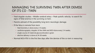 MANAGING THE SURVIVING TWIN AFTER DEMISE
OF ITS CO -TWIN
• Fetal doppler studies – Middle cerebral artery – Peak systolic velocity to search for
signs of fetal anemia in the surviving co-twin.
• Parents advised of the possibility long term neurologic damage.
• If the fetus is remote from term
• fetal biometry is done every 2-4 weeks
• cardiotocography, doppler of the UMA and MCA done every 2-4 weeks,
• single course of maternal glucocorticoids is given
• elective delivery is done at 34-36 weeks
• Normal MCA-PSV in the first few days after the demise of the co-twin is reassuring
 