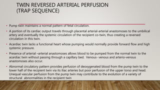 TWIN REVERSED ARTERIAL PERFUSION
(TRAP SEQUENCE)
• Pump twin maintains a normal pattern of fetal circulation.
• A portion of its cardiac output travels through placental arterial-arterial anastomoses to the umbilical
artery and eventually the systemic circulation of the recipient co-twin, thus creating a reversed
circulation in this twin.
• Acardiac twin lacks a functional heart whose pumping would normally provide forward flow and high
systemic pressure.
• Presence of arterial –arterial anastomoses allows blood to be pumped from the normal twin to the
acardiac twin without passing through a capillary bed. Venous- venous and arterio-venous
anastomoses also occur.
• Abnormal circulatory pattern provides perfusion of deoxygenated blood from the pump twin to the
lower half of the recipient twin via its iliac arteries but poor perfusion of the upper torso and head.
Unequal vascular perfusion from the pump twin may contribute to the evolution of a variety of
structural abnormalities in the recipient twin
 