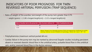 INDICATORS OF POOR PROGNOSIS FOR TWIN
REVERSED ARTERIAL PERFUSION (TRAP SEQUENCE)
• Ratio of weight of the acardiac twin/weight of the pump twin greater than 0.70.
• weight (grams) = (-1.66 x longest length[cm]) + (1.21 x longest length[cm])
• Polyhydramnios (maximum vertical pocket ≥8 cm)
• Cardiac failure in the pump twin may be marked by abnormal Doppler studies including persistent
absent or reversed diastolic blood flow in the umbilical artery, pulsatile blood flow in the umbilical
vein, and/or reversed blood flow in the ductus venosus.
Ratio of Acardiac twin to the pump twin Risk of preterm delivery (%) Risk of polyhydramnios (%)
>0.70 90 40
<0.70 75 30
Moore, Thomas R. et al. Perinatal outcome of forty-nine pregnancies complicated by acardiac
twinning American Journal of Obstetrics & Gynecology , Volume 163 , Issue 3 , 907 - 912
 