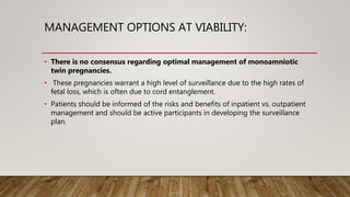 MANAGEMENT OPTIONS AT VIABILITY:
• There is no consensus regarding optimal management of monoamniotic
twin pregnancies.
• These pregnancies warrant a high level of surveillance due to the high rates of
fetal loss, which is often due to cord entanglement.
• Patients should be informed of the risks and benefits of inpatient vs. outpatient
management and should be active participants in developing the surveillance
plan.
 