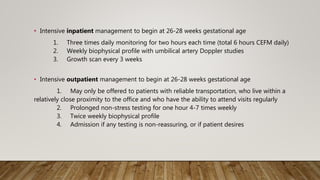 • Intensive inpatient management to begin at 26-28 weeks gestational age
1. Three times daily monitoring for two hours each time (total 6 hours CEFM daily)
2. Weekly biophysical profile with umbilical artery Doppler studies
3. Growth scan every 3 weeks
• Intensive outpatient management to begin at 26-28 weeks gestational age
1. May only be offered to patients with reliable transportation, who live within a
relatively close proximity to the office and who have the ability to attend visits regularly
2. Prolonged non-stress testing for one hour 4-7 times weekly
3. Twice weekly biophysical profile
4. Admission if any testing is non-reassuring, or if patient desires
 