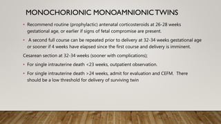 • Recommend routine (prophylactic) antenatal corticosteroids at 26-28 weeks
gestational age, or earlier if signs of fetal compromise are present.
• A second full course can be repeated prior to delivery at 32-34 weeks gestational age
or sooner if 4 weeks have elapsed since the first course and delivery is imminent.
Cesarean section at 32-34 weeks (sooner with complications);
• For single intrauterine death <23 weeks, outpatient observation.
• For single intrauterine death >24 weeks, admit for evaluation and CEFM. There
should be a low threshold for delivery of surviving twin
 