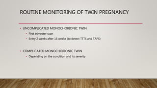 ROUTINE MONITORING OF TWIN PREGNANCY
• UNCOMPLICATED MONOCHORIONIC TWIN
• First trimester scan
• Every 2 weeks after 16 weeks (to detect TTTS and TAPS)
• COMPLICATED MONOCHORIONIC TWIN
• Depending on the condition and its severity
 