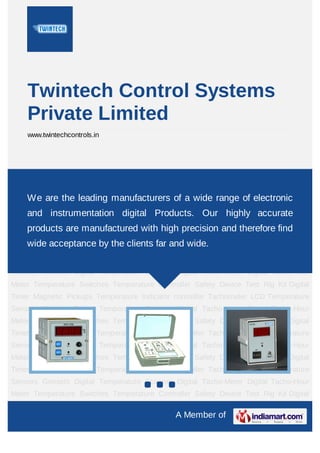 A Member of
Twintech Control Systems
Private Limited
www.twintechcontrols.in
Temperature Controller Safety Device Test Rig Kit Digital Timer Magnetic
Pickups Temperature Indicator controller Tachometer LCD Temperature
Sensors Gensets Digital Temperature Scanner Digital Tacho-Meter Digital Tacho-Hour
Meter Temperature Switches Temperature Controller Safety Device Test Rig Kit Digital
Timer Magnetic Pickups Temperature Indicator controller Tachometer LCD Temperature
Sensors Gensets Digital Temperature Scanner Digital Tacho-Meter Digital Tacho-Hour
Meter Temperature Switches Temperature Controller Safety Device Test Rig Kit Digital
Timer Magnetic Pickups Temperature Indicator controller Tachometer LCD Temperature
Sensors Gensets Digital Temperature Scanner Digital Tacho-Meter Digital Tacho-Hour
Meter Temperature Switches Temperature Controller Safety Device Test Rig Kit Digital
Timer Magnetic Pickups Temperature Indicator controller Tachometer LCD Temperature
Sensors Gensets Digital Temperature Scanner Digital Tacho-Meter Digital Tacho-Hour
Meter Temperature Switches Temperature Controller Safety Device Test Rig Kit Digital
Timer Magnetic Pickups Temperature Indicator controller Tachometer LCD Temperature
Sensors Gensets Digital Temperature Scanner Digital Tacho-Meter Digital Tacho-Hour
Meter Temperature Switches Temperature Controller Safety Device Test Rig Kit Digital
Timer Magnetic Pickups Temperature Indicator controller Tachometer LCD Temperature
Sensors Gensets Digital Temperature Scanner Digital Tacho-Meter Digital Tacho-Hour
Meter Temperature Switches Temperature Controller Safety Device Test Rig Kit Digital
We are the leading manufacturers of a wide range of electronic
and instrumentation digital Products. Our highly accurate
products are manufactured with high precision and therefore find
wide acceptance by the clients far and wide.
 