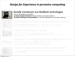 Design	
  for	
  Experience	
  in	
  pervasive	
  compu3ng

                              Socially translucent eco-feedback technologies
                              How do eco-feedback technologies:
                              a) raise mutual awareness of family members’ consumption behaviors
                          !   b) induce feelings of accountability on individuals regarding their consumption behaviors.


                              Technologies for Social Inclusion in primary schools
                              a) Using sociometric technologies to assess the inclusiveness of school communities
                              b) Designing Persuasive technologies that challenge pupils’ perceptions of diversity


                              Citizen participation on the go
                               How can we motivate citizen participation through mobile technologies?
                               •Public transit: The role of psychological empowerment: self-efﬁcacy, sense of community,
                               and causal importance

                              Awareness technologies for parents, children and school
e Senseµ ( a) To support interpersonalinfer the physical,within family social activity of a pupil
           b)
              Using mobile sensors to
                                       connectedness
                                                         verbal and


hat aims at supporting awareness in parent
           c) To engage parents and school in ad-hoc communication

                               Location-aware narratives: Does locality matter?
                                Does the coupling between physical and virtual space result to increased immersion in
                                the narrative world?

 Wednesday, June 6, 12
 
